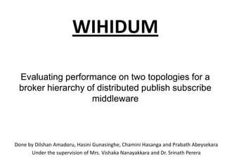 WIHIDUMEvaluating performance on two topologies for a broker hierarchy of distributed publish subscribe middleware Done by DilshanAmadoru, HasiniGunasinghe, ChaminiHasanga and PrabathAbeysekara Under the supervision of Mrs. VishakaNanayakkara and Dr. SrinathPerera 