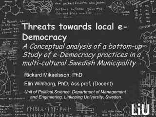 Threats towards local e-DemocracyA Conceptual analysis of a bottom-up Study of e-Democracy practices in a multi-cultural Swedish Municipality Rickard Mikaelsson, PhD Elin Wihlborg, PhD, Ass prof, (Docent)  Unit of Political Science, Department of Management and Engineering, Linkoping University, Sweden.  