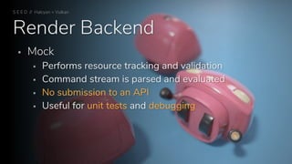 Render Backend
S E E D // Halcyon + Vulkan
 Mock
 Performs resource tracking and validation
 Command stream is parsed and evaluated
 No submission to an API
 Useful for unit tests and debugging
 