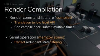 Render Compilation
 Render command lists are “compiled”
 Translation to low level API
 Can compile once, submit multiple times
 Serial operation (memcpy speed)
 Perfect redundant state filtering
S E E D // Halcyon + Vulkan
 