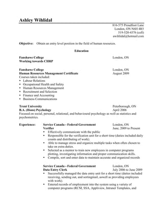 Ashley Wihlidal<br />816-575 Proudfoot Lane<br />London, ON N6H 4R5<br />519-520-4376 (cell)<br />awihlidal@hotmail.com<br />Objective:    Obtain an entry level position in the field of human resources.<br />Education<br />  <br />Fanshawe CollegeLondon, ON<br />Working towards CHRP<br />Fanshawe CollegeLondon, ON<br />Human Resources Management CertificateAugust 2009<br />Courses taken included:<br />Labour Relations          <br />Occupational Health and Safety<br />Human Resources Management<br />Recruitment and Selection<br />Finance and Accounting<br />Business Communications<br />Trent UniversityPeterborough, ON<br />B.A. (Hons) PsychologyApril 2006<br />Focused on social, personal, relational, and behavioural psychology as well as statistics and psychometrics.<br />Experience:Service Canada - Federal GovernmentLondon, ON<br />VerifierJune, 2009 to Present<br />Effectively communicate with the public <br />Responsible for the verification unit for a short time (duties included daily counts and distributing of work). <br />Able to manage stress and organize multiple tasks when often chosen to take on extra duties. <br />Selected as a mentor to train new employees in computer programs plotting, investigating information and proper communication skills.  <br />Compile, sort and enter data to maintain accurate and organized records<br />Service Canada - Federal GovernmentLondon, ON<br />Data Entry ClerkJuly 2006 to June 2009<br />Successfully managed the data entry unit for a short time (duties included receiving, sending out, and sorting mail, as well as providing employees with work). <br />Entered records of employment into the system using a variety of computer programs (RCM, SSA, Appliview, Intranet Templates, and Microsoft Outlook).<br />Executed daily operations of data entry, filing, sorting and mail entry<br />Sport ChekOshawa - London, ON<br />CashierMay 2000 to November 2006<br />Trained new employees in customer service, using the till, working with large sums of money and balancing the register.<br />Received cash, checks and completed credit-card transactions from customers and employees.<br />Counted money in cash drawers at the beginning and end of shifts to ensure that amounts were correct and that there was adequate change.<br />Answered customers' questions, and provided information on procedures and policies.<br />Volunteer Work<br />Juvenile Diabetes Research Foundation London, ON<br />Aug 2010 to Present<br />Event and project member<br />,[object Object]