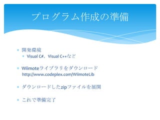 プログラム作成の準備


開発環境
  Visual C#，Visual C++など

Wiimoteライブラリをダウンロード
http://www.codeplex.com/WiimoteLib

ダウンロードしたzipファイルを展開

これで準備完了
 