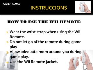 XAVIER ALMAO




   HOW TO USE THE WII REMOTE:

  1. Wear the wrist strap when using the Wii
     Remote.
  2. Do not let go of the remote during game
     play
  3. Allow adequate room around you during
     game play.
  4. Use the Wii Remote jacket.
 