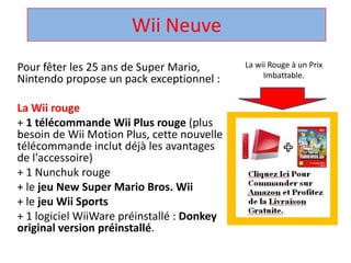 Wii Neuve  La wii Rouge à un Prix Imbattable. Pour fêter les 25 ans de Super Mario, Nintendo propose un pack exceptionnel :  La Wii rouge + 1 télécommandeWii Plus rouge (plus besoin de Wii Motion Plus, cette nouvelle télécommandeinclut déjà les avantages de l'accessoire)  + 1 Nunchuk rouge  + le jeu New Super Mario Bros. Wii + le jeuWii Sports + 1 logicielWiiWarepréinstallé : Donkey original version préinstallé.  