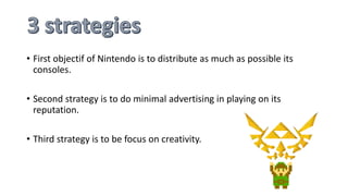• First objectif of Nintendo is to distribute as much as possible its
consoles.
• Second strategy is to do minimal advertising in playing on its
reputation.
• Third strategy is to be focus on creativity.
 
