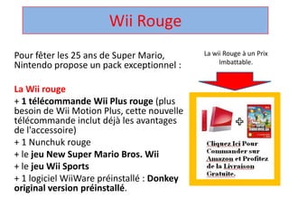 Wii Rouge  La wii Rouge à un Prix Imbattable. Pour fêter les 25 ans de Super Mario, Nintendo propose un pack exceptionnel :  La Wii rouge + 1 télécommandeWii Plus rouge (plus besoin de Wii Motion Plus, cette nouvelle télécommandeinclut déjà les avantages de l'accessoire)  + 1 Nunchuk rouge  + le jeu New Super Mario Bros. Wii + le jeuWii Sports + 1 logicielWiiWarepréinstallé : Donkey original version préinstallé.  