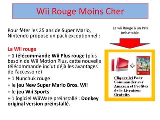 Wii Rouge Moins Cher  La wii Rouge à un Prix Imbattable. Pour fêter les 25 ans de Super Mario, Nintendo propose un pack exceptionnel :  La Wii rouge + 1 télécommandeWii Plus rouge (plus besoin de Wii Motion Plus, cette nouvelle télécommandeinclut déjà les avantages de l'accessoire)  + 1 Nunchuk rouge  + le jeu New Super Mario Bros. Wii + le jeuWii Sports + 1 logicielWiiWarepréinstallé : Donkey original version préinstallé.  