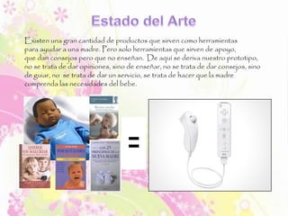 Existen una gran cantidad de productos que sirven como herramientas
para ayudar a una madre. Pero solo herramientas que sirven de apoyo,
que dan consejos pero que no enseñan. De aquí se deriva nuestro prototipo,
no se trata de dar opiniones, sino de enseñar, no se trata de dar consejos, sino
de guiar, no se trata de dar un servicio, se trata de hacer que la madre
comprenda las necesidades del bebe.
 