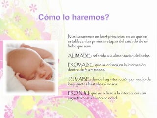 Nos basaremos en los 4 principios en los que se
establecen las primeras etapas del cuidado de un
bebe que son:
ALIMABE: referido a la alimentación del bebe.
PROMABE: que se enfoca en la interacción
dentro de 3 a 4 meses.
JUMABE: donde hay interacción por medio de
los juguetes hasta los 6 meses.
PROINJU: que se refiere a la interacción con
juguetes hasta el año de edad.
 