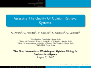 Summary
                                           Introduction
                              Methodological Framework
                                       Experimentation
                                            Conclusions




      Assessing The Quality Of Opinion Retrieval
                      Systems.

  G. Amati1 , G. Amodeo2 , V. Capozio3 , C. Gaibisso4 , G. Gambosi3

                            1
                              Ugo Bordoni Foundation, Rome, Italy
               2
                Dept. of Computer Science, University of L’Aquila, L’Aquila, Italy
            3
              Dept. of Mathematics, University of Rome “Tor Vergata”, Rome, Italy
                                   4
                                     IASI-CNR, Rome, Italy


     The First International Workshop on Opinion Mining for
                       Business Intelligence
                          August 31, 2010


G. Amati, G. Amodeo, V. Capozio, C. Gaibisso, G. Gambosi   Assessing The Quality Of Opinion Retrieval Systems.   1 / 14
 