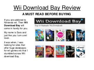 Wii Download Bay Review
A MUST READ BEFORE BUYING
If you are addicted to
Nintendo wii. Then Wii
Download Bay will
come in handy for you.
My name is Sara and
just like you I am a wii
lover.
It was when, I was
looking for sites that
offer huge databases
for wii games etc that I
stumbled across Wii
download Bay.

 