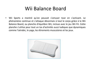 Wii Balance Board <ul><li>Wii Sports a montré qu'on pouvait s'amuser tout en s'activant. Le phénomène continue et s'attaqu...