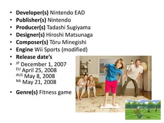 Developer(s) Nintendo EAD Publisher(s) Nintendo Producer(s) Tadashi Sugiyama Designer(s) Hiroshi MatsunagaComposer(s) Tōru Minegishi Engine Wii Sports (modified) Release date’sJP December 1, 2007EU April 25, 2008AUS May 8, 2008NA May 21, 2008Genre(s) Fitness game 