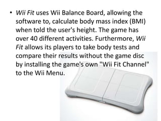 Wii Fit uses Wii Balance Board, allowing the software to, calculate body mass index (BMI) when told the user's height. The game has over 40 different activities. Furthermore, Wii Fit allows its players to take body tests and compare their results without the game disc by installing the game's own "Wii Fit Channel" to the Wii Menu.