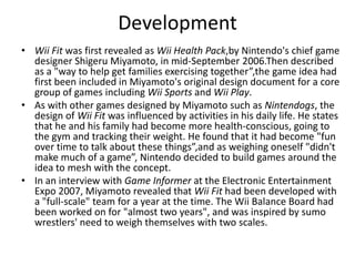 Development Wii Fit was first revealed as Wii Health Pack,by Nintendo's chief game designer Shigeru Miyamoto, in mid-September 2006.Then described as a "way to help get families exercising together”,the game idea had first been included in Miyamoto's original design document for a core group of games including Wii Sports and Wii Play.As with other games designed by Miyamoto such as Nintendogs, the design of Wii Fit was influenced by activities in his daily life. He states that he and his family had become more health-conscious, going to the gym and tracking their weight. He found that it had become "fun over time to talk about these things”,and as weighing oneself "didn't make much of a game”, Nintendo decided to build games around the idea to mesh with the concept.In an interview with Game Informer at the Electronic Entertainment Expo 2007, Miyamoto revealed that Wii Fit had been developed with a "full-scale" team for a year at the time. The Wii Balance Board had been worked on for "almost two years", and was inspired by sumo wrestlers' need to weigh themselves with two scales.