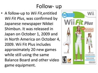 Follow- upA follow-up to Wii Fit,entitled Wii Fit Plus, was confirmed by Japanese newspaper Nikkei Shimbun. It was released in Japan on October 1, 2009 and in North America on October 4, 2009. Wii Fit Plus includes approximately 20 new games while still using the same Balance Board and other video game equipment.