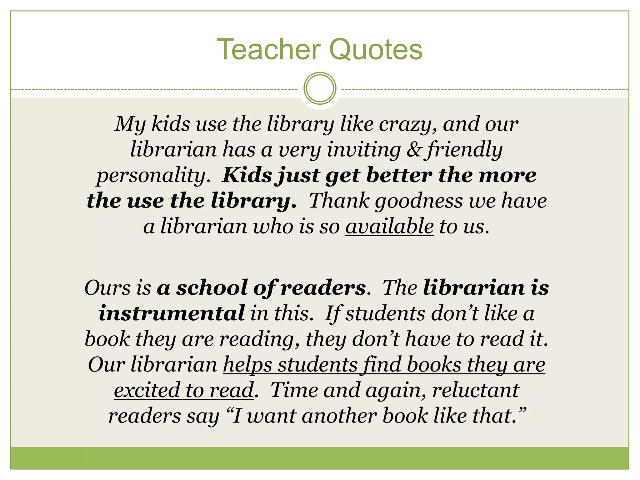 Teacher Quotes

   My kids use the library like crazy, and our
    librarian has a very inviting & friendly
 personality. Kids just get better the more
the use the library. Thank goodness we have
      a librarian who is so available to us.

Ours is a school of readers. The librarian is
 instrumental in this. If students don’t like a
book they are reading, they don’t have to read it.
Our librarian helps students find books they are
   excited to read. Time and again, reluctant
  readers say “I want another book like that.”
 
