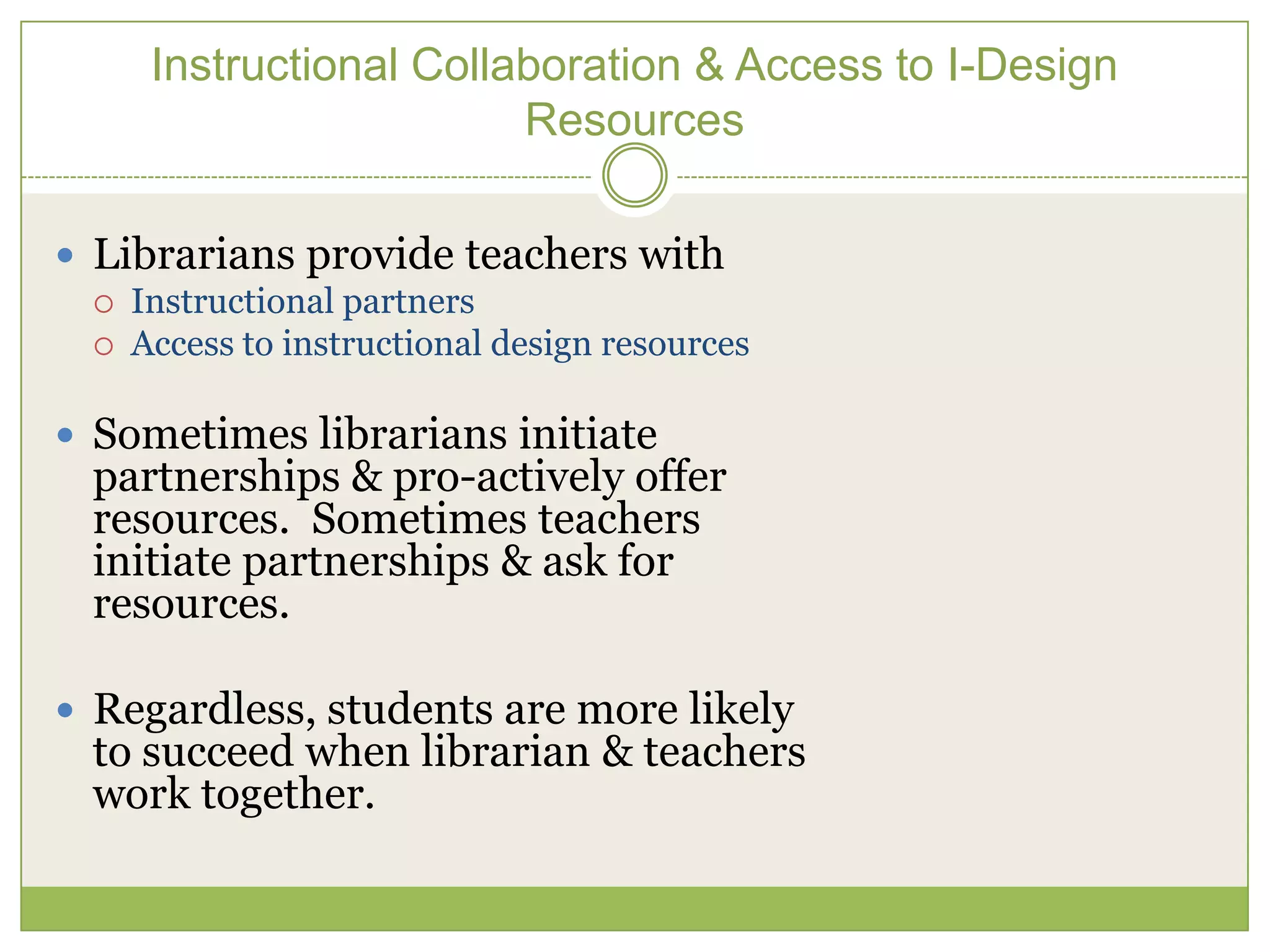 Instructional Collaboration & Access to I-Design
                         Resources

 Librarians provide teachers with
    Instructional partners
    Access to instructional design resources

 Sometimes librarians initiate
 partnerships & pro-actively offer
 resources. Sometimes teachers
 initiate partnerships & ask for
 resources.

 Regardless, students are more likely
 to succeed when librarian & teachers
 work together.
 