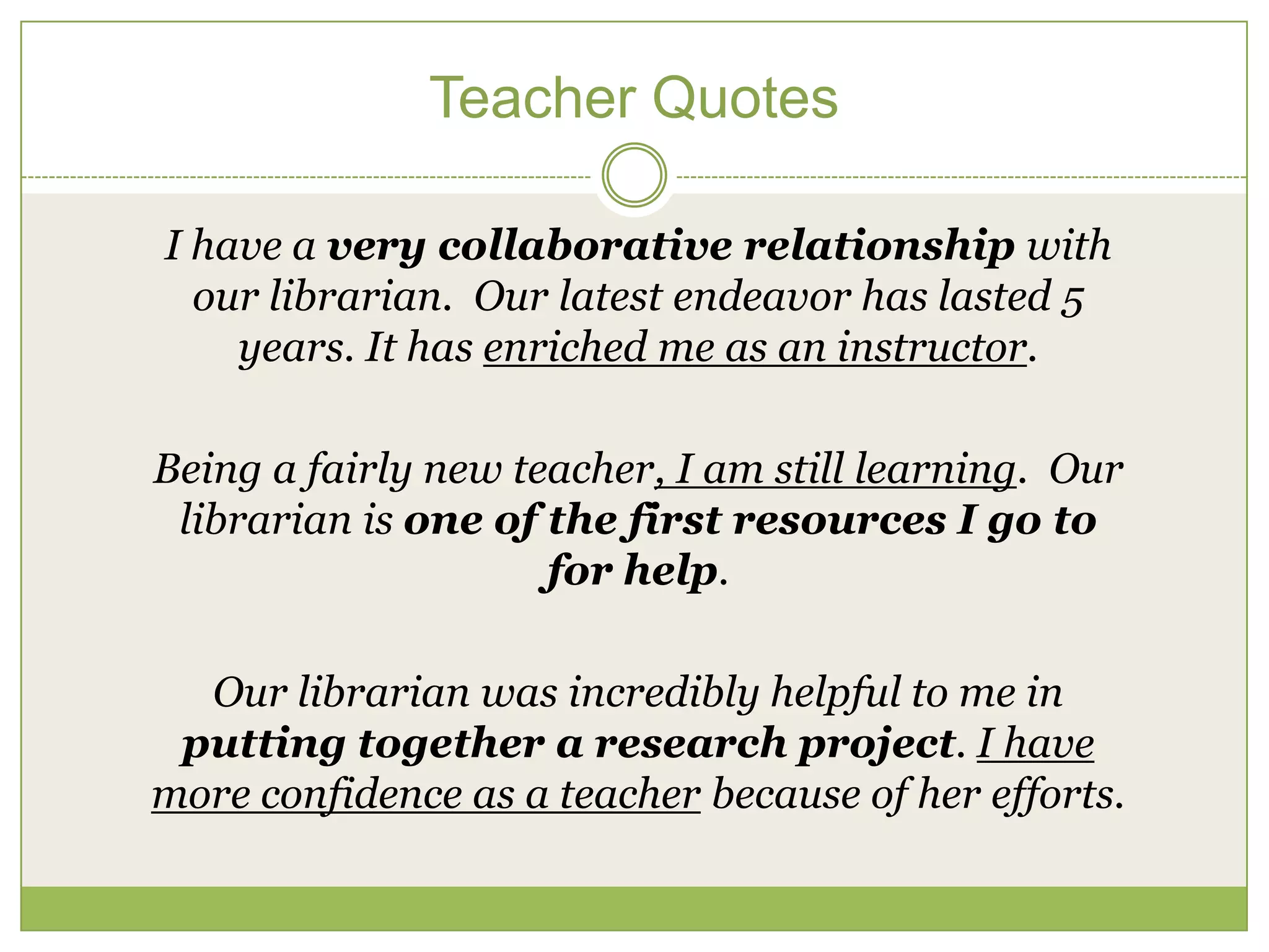 Teacher Quotes

I have a very collaborative relationship with
  our librarian. Our latest endeavor has lasted 5
    years. It has enriched me as an instructor.

Being a fairly new teacher, I am still learning. Our
 librarian is one of the first resources I go to
                     for help.

  Our librarian was incredibly helpful to me in
 putting together a research project. I have
more confidence as a teacher because of her efforts.
 