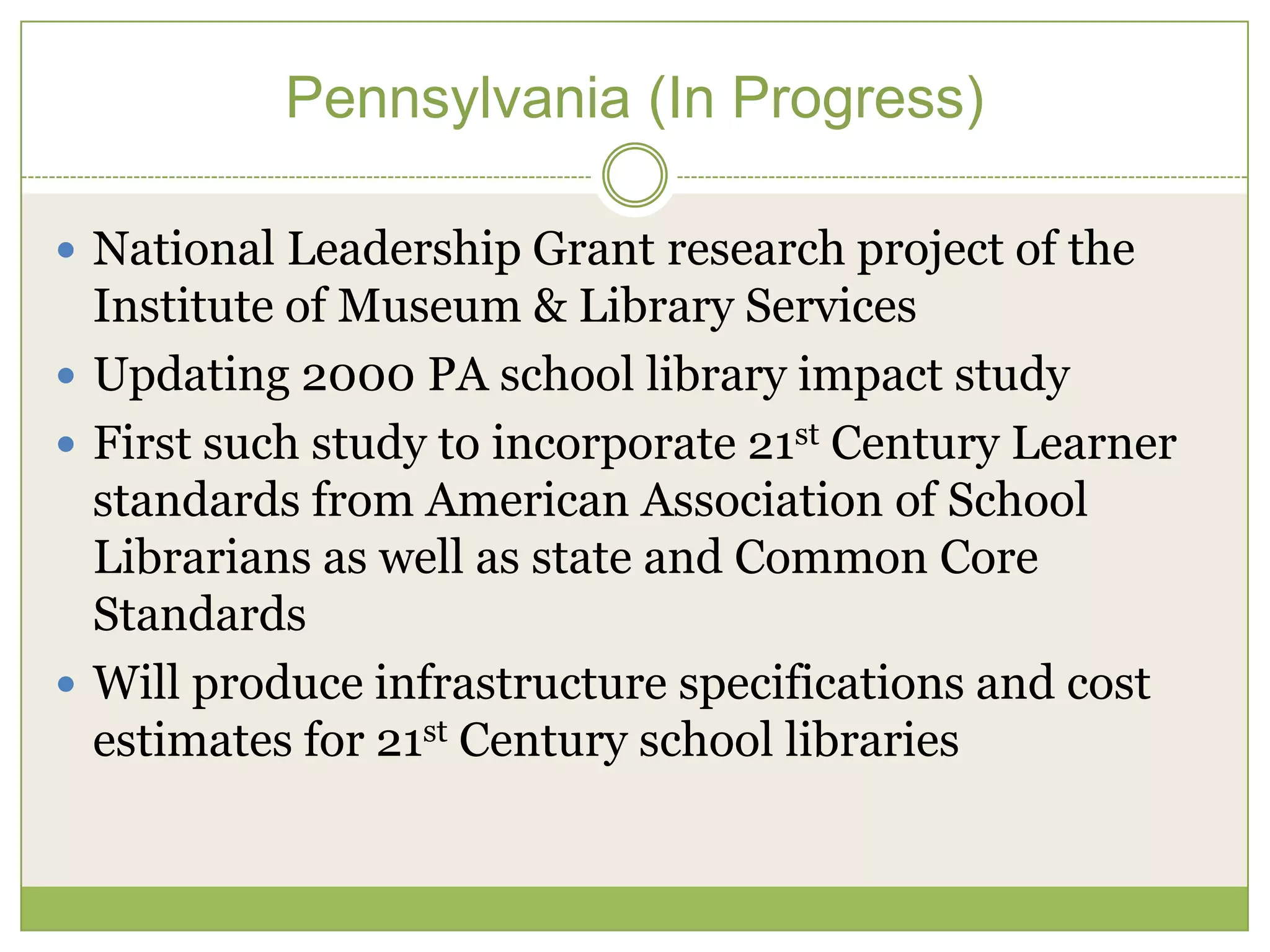 Pennsylvania (In Progress)

 National Leadership Grant research project of the
  Institute of Museum & Library Services
 Updating 2000 PA school library impact study
 First such study to incorporate 21st Century Learner
  standards from American Association of School
  Librarians as well as state and Common Core
  Standards
 Will produce infrastructure specifications and cost
  estimates for 21st Century school libraries
 