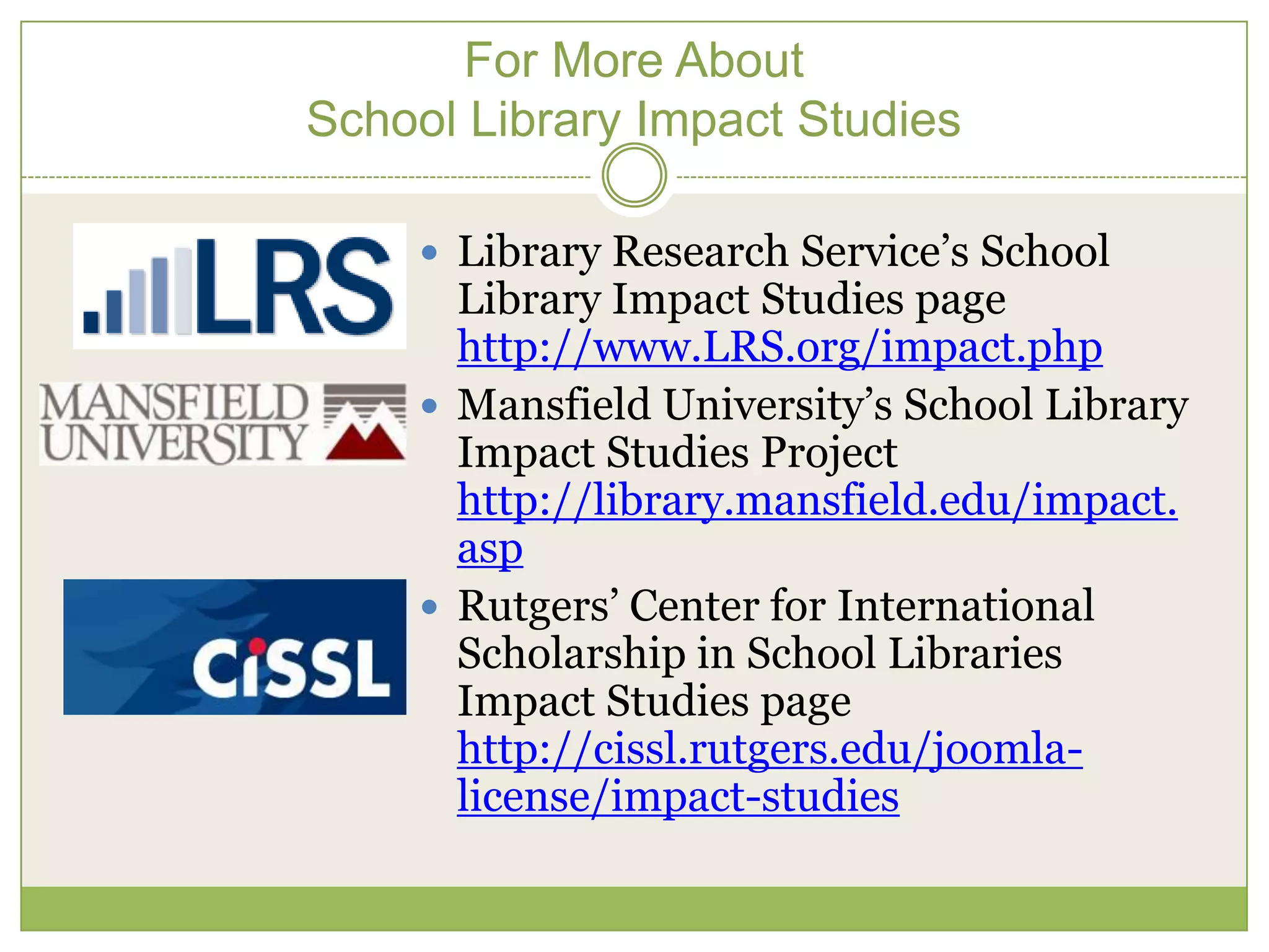 For More About
School Library Impact Studies

     Library Research Service’s School
      Library Impact Studies page
      http://www.LRS.org/impact.php
     Mansfield University’s School Library
      Impact Studies Project
      http://library.mansfield.edu/impact.
      asp
     Rutgers’ Center for International
      Scholarship in School Libraries
      Impact Studies page
      http://cissl.rutgers.edu/joomla-
      license/impact-studies
 
