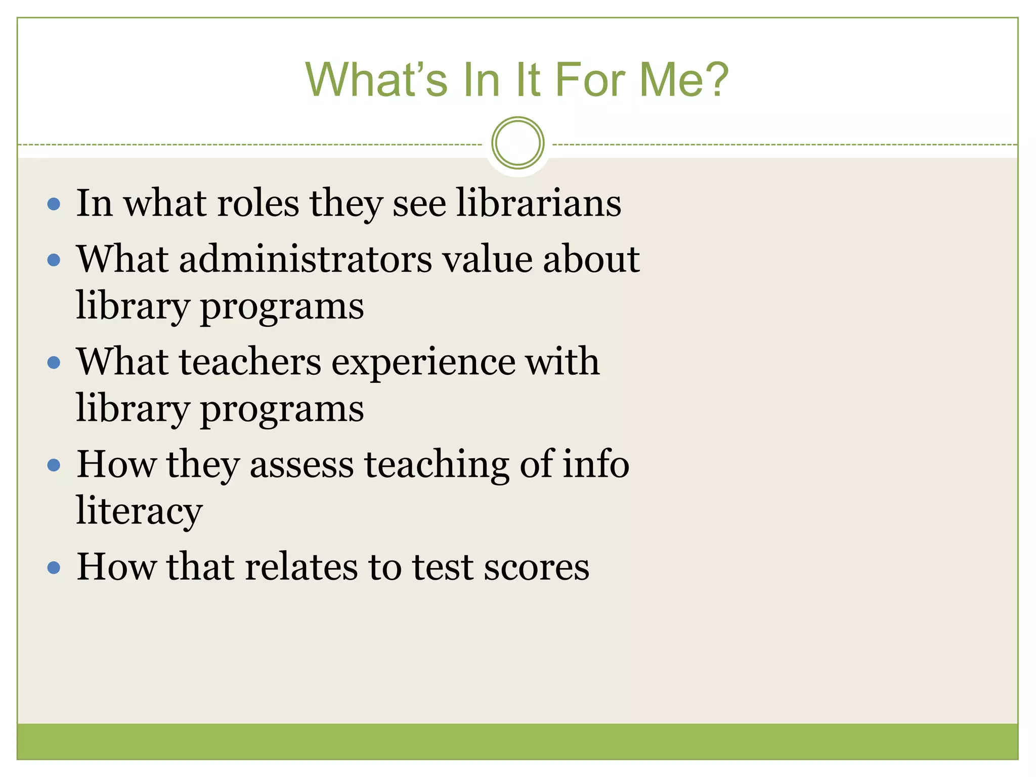 What’s In It For Me?

 In what roles they see librarians
 What administrators value about
  library programs
 What teachers experience with
  library programs
 How they assess teaching of info
  literacy
 How that relates to test scores
 