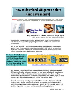 How to download Wii games safely
                     (and save money)
       WARNING: This is NOT a guide to downloading copyrighted material. Thousands of 100% legal, freeware
              games are available online for the Nintendo Wii, produced by independent game developers.




                                    May, 2009 release on behalf of Chairperson, Mary G. Ogden
                                           1010 Vermont Ave NW, 8th Floor. Washington DC 20005

      Downloading games for the Nintendo Wii is proven to boost Wii entertainment
      selection, increase your family's gaming satisfaction - and reduce unnecessary
      monthly bills.

      But, up until recently, it was also pretty expensive - the only way to download Wii
      games was to become part of an expensive 'members-only' private forum, which
      could cost as much as $550 a year. Even now, some private member Wii bulletin
      boards can cost as much as $385 every 12 months.

quot;Fortunately, the last six                             Recommended Review Source for Parents and Guardians ®

months has seen a crop of
reliable Wii download
sites, which allow you to
download unlimited games
for your Nintendo Wii...
that actually work.quot;                         Ratings Process of the Entertainment Software Rating Board



      We decided to sit down and review these new download sites for Nintendo
      Wii games. Our key criteria were ease-of-use, game affordability, and game
      selection. We confirmed for ourselves, to ensure each site offers a solid,
      money-back guarantee for 8-full weeks (so you have lots of time to get all your
      money back, with one simple email, should you decide later).

      Overall, we were pleasantly surprised with the results - the download and
      playing of Wii games, using DVD burning technology evidently does work.
      The popularity of these downloadable Wii games is growing daily. And if you
      pick the right site, you could well be up and running, playing….

                                                                                       (please turn to Page 2…)
 