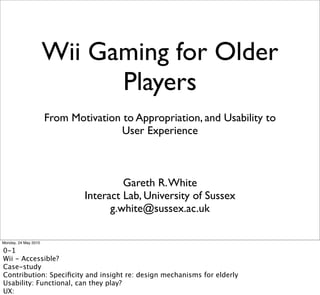 Wii Gaming for Older
                            Players
                      From Motivation to Appropriation, and Usability to
                                     User Experience



                                       Gareth R. White
                              Interact Lab, University of Sussex
                                    g.white@sussex.ac.uk

Monday, 24 May 2010

0-1
Wii - Accessible?
Case-study
Contribution: Speciﬁcity and insight re: design mechanisms for elderly
Usability: Functional, can they play?
UX:
 