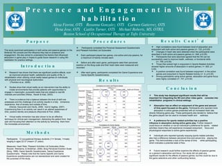 Presence and Engagement in Wii-habilitation Alexa Fiorini, OTS  Roxanna Gonzalez, OTS  Carmen Gutierrez, OTS  Dyna Jose, OTS  Caitlin Turner, OTS  Michael Roberts, MS, OTR/L Boston School of Occupational Therapy at Tufts University Introduction Procedures Conclusion Methods Results Participants:  12 occupational therapy students (11= female, 1=male) ranging in ages 22-37 (mean= 27 years). Measures:  Heart Rate, Pleasant Activities List Subscales (Koks, Roozen, Wiersema, & Strietman, 2006), Borg Perceived Exertion Scale (Borg, 1998), Game Specific Questionnaire, Game Experience Questionnaire.  Please note that the Game Specific and Game Experience questionnaires are not standardized and were created for the purposes of this study. ,[object Object],[object Object],[object Object],[object Object],[object Object],[object Object],[object Object],[object Object],[object Object],[object Object],[object Object],[object Object],[object Object],[object Object],[object Object],Results Cont’d ,[object Object],[object Object],[object Object],[object Object],[object Object],[object Object],Purpose This study examined participation in both active and passive games on the Nintendo Wii console and the influence they had on presence and engagement. We also aimed to understand the factors that influenced absorption in game play in hopes to guide future research in using Wii-habilitation for practice settings. 