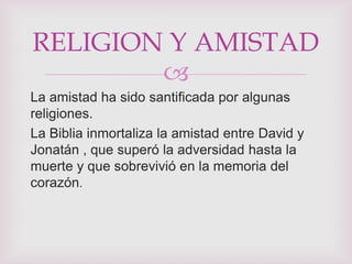 RELIGION Y AMISTAD
        
La amistad ha sido santificada por algunas
religiones.
La Biblia inmortaliza la amistad entre David y
Jonatán , que superó la adversidad hasta la
muerte y que sobrevivió en la memoria del
corazón.
 