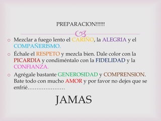 PREPARACION!!!!!!

                             la ALEGRIA y el
o Mezclar a fuego lento el CARIÑO,
  COMPAÑERISMO.
o Échale el RESPETO y mezcla bien. Dale color con la
  PICARDIA y condiméntalo con la FIDELIDAD y la
  CONFIANZA.
o Agrégale bastante GENEROSIDAD y COMPRENSION.
  Bate todo con mucho AMOR y por favor no dejes que se
  enfrié…………………

                  JAMAS
 