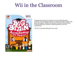 Wii in the Classroom “ Kindergarten teacher Lois Haueisen uses the Wii's Big Brain Academy, which challenges players on logical thinking and math. The game tests players' abilities and speed at solving various problems, involving skills like counting, recognizing patterns, and size comparisons.”   -Wii Love Learning,  Edutopia , June 2008. 