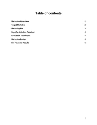1
Table of contents
Marketing Objectives 2
Target Market(s) 2
Marketing Mix 3
Specific Activities Required 4
Evaluation Techniques 4
Marketing Budget 5
Net Financial Results 6
 