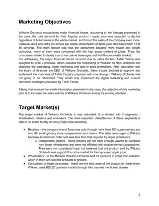 2
Marketing Objectives
Wiikano Orchards encountered major financial losses. According to the forecast presented in
the case, the total demand for their flagship product - apple juice was expected to decline
regardless of brand name in the whole market, and to hurt the sales of the company even more.
Between 2004 and 2014 the annual per capita consumption of apple juice decreased from 18 to
16 servings. The main reason was that the consumers became more health and weight
conscious, many of them were concerned with the high sugar content of juices. Thus, the
consumers started to slowly turn to low calorie beverages and fruit-flavored water market.
For addressing the major financial issues incurred due to sales decline, Tahki Yazzie was
assigned to write a proposal, which included the rebranding of Wikkano to Nepi Orchards and
changing the packaging, digital marketing and also in-store promotions. After discussion with
the board of directors the CEO of Wiikano Orchards, Dena Yazzie decided to approve and
implement the main idea of Tahki Yazzie’s proposal, with one change - Wiikano Orchards was
not going to be rebranded. They would only implement the digital marketing and in-store
promotion strategies proposed by Tahki Yazzie.
Taking into account the whole information presented in the case, the objective of this marketing
plan is to increase the sales volume of Wiikano Orchards among its existing clientele.
Target Market(s)
The target market of Wiikano Orchards is very saturated. It is divided into 3 segments -
wholesalers, retailers and end-users. The most important characteristic of these segments is
little or no brand loyalty driven by high price sensitivity.
● Retailers - the company brand Tuwa was sold through more than 100 supermarkets and
also 40 small grocery store independents and chains. The latter were loyal to Wiikano
because its minimum order size was less than that required by larger processors.
● Independent grocers - these grocers did not have enough volume to purchase
from larger wholesalers and were not affiliated with retailer-owned cooperatives.
They were not considered loyal, but believed that the product sold by Wiikano
Orchards was a good fit in niche market for fresh-pressed apple juice.
● Wholesalers - in the Midwest Wiikano Orchards sold its products to small food retailers,
which in their turn sold the products to grocers.
● Consumers or trade consumers - these are the end users of the product to reach whom
Wiikano uses B2B2C business model (through the channels mentioned above).
 