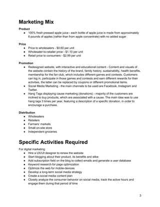 3
Marketing Mix
Product
● 100% fresh pressed apple juice - each bottle of apple juice is made from approximately
6 pounds of apples (rather than from apple concentrate) with no added sugar.
Price
● Price to wholesalers - $0.60 per unit
● Wholesaler-to-retailer price - $1.10 per unit
● Retail price to consumers - $2.99 per unit
Promotion
● Redesigned website, with interactive and educational content - Content and visuals of
the website contain the history of the brand, family history, sustainability, health benefits,
membership for the fan club, which includes different games and contests. Customers
can log in, participate in those games and contests and earn different rewards for their
activities, the latter can be replaced by coupons or different promotional items.
● Social Media Marketing - the main channels to be used are Facebook, Instagram and
Twitter.
● Hang Tags displaying cause marketing (donations) - majority of the customers are
inclined to buy products, which are associated with a cause. The main idea was to use
hang tags 3 times per year, featuring a description of a specific donation, in order to
encourage a purchase.
Distribution
● Wholesalers
● Retailers
● Farmers’ markets
● Small on-site store
● Independent groceries
Specific Activities Required
For digital marketing:
● Hire a UX/UI designer to renew the website
● Start blogging about their product, its benefits and alike
● Add subscription field on the blog to collect emails and generate a user database
● Keyword research for page optimization
● Optimize the web for mobile-devices
● Develop a long-term social media strategy
● Create a social media content plan
● Closely analyze the consumer behavior on social media, track the active hours and
engage them during that period of time
 