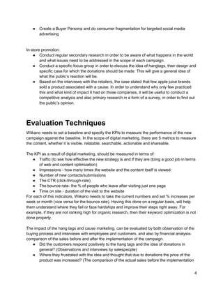 4
● Create a Buyer Persona and do consumer fragmentation for targeted social media
advertising
In-store promotion:
● Conduct regular secondary research in order to be aware of what happens in the world
and what issues need to be addressed in the scope of each campaign.
● Conduct a specific focus group in order to discuss the idea of hangtags, their design and
specific case for which the donations should be made. This will give a general idea of
what the public’s reaction will be.
● Based on the interviews with the retailers, the case stated that few apple juice brands
sold a product associated with a cause. In order to understand why only few practiced
this and what kind of impact it had on those companies, it will be useful to conduct a
competitive analysis and also primary research in a form of a survey, in order to find out
the public’s opinion.
Evaluation Techniques
Wiikano needs to set a baseline and specify the KPIs to measure the performance of the new
campaign against the baseline. In the scope of digital marketing, there are 5 metrics to measure
the content, whether it is visible, relatable, searchable, actionable and shareable.
The KPI as a result of digital marketing, should be measured in terms of:
● Traffic (to see how effective the new strategy is and if they are doing a good job in terms
of web and content optimization)
● Impressions - how many times the website and the content itself is viewed
● Number of new contacts/submissions
● The CTR (click-through-rate)
● The bounce rate- the % of people who leave after visiting just one page
● Time on site - duration of the visit to the website
For each of this indicators, Wiikano needs to take the current numbers and set % increases per
week or month (vice versa for the bounce rate). Having this done on a regular basis, will help
them understand where they fail or face hardships and improve their steps right away. For
example, if they are not ranking high for organic research, then their keyword optimization is not
done properly.
The impact of the hang tags and cause marketing, can be evaluated by both observation of the
buying process and interviews with employees and customers, and also by financial analysis-
comparison of the sales before and after the implementation of the campaign.
● Did the customers respond positively to the hang tags and the idea of donations in
general? (Observations and interviews by salespeople)
● Where they frustrated with the idea and thought that due to donations the price of the
product was increased? (The comparison of the actual sales before the implementation
 