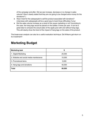 5
of the campaign and after. Did we see increase, decrease or no change in sales
volume? Was it clearly stated that they are not going to be charged extra money for the
donations? )
● Was it hard for the salespeople to sell the product associated with donations?
(interviews with salespeople will be a good way to track those difficulties if any)
● Did the sales volume increase as a result of the cause marketing or not? According to
the case, the hang tags would be placed on the bottles 3 times per year. It can be a
great idea to compare the actual sales of the apple juice with and without hang tags.
This will clearly show the trend of the impact of hang tags on the sales of the product.
The break-even analysis can also be a useful evaluation technique. Did Wiikano get return on
its investment?
Marketing Budget
Marketing task $
1. Digital Marketing 25,000
2. Website and social media maintenance 10,000
3. Promotional items 5,000
4. Hang tags and donations 40,000
Total 80,000
 