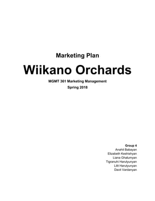 Marketing Plan
Wiikano Orchards
MGMT 361 Marketing Management
Spring 2018
Group 4
Anahit Babayan
Elizabeth Keshishyan
Liana Ghalumyan
Tigranuhi Harutyunyan
Lilit Harutyunyan
Davit Vardanyan
 