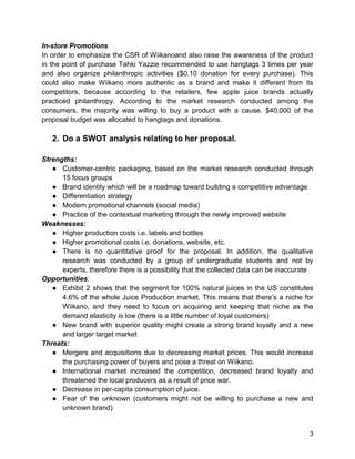 3
In-store Promotions
In order to emphasize the CSR of Wiikanoand also raise the awareness of the product
in the point of purchase Tahki Yazzie recommended to use hangtags 3 times per year
and also organize philanthropic activities ($0.10 donation for every purchase). This
could also make Wiikano more authentic as a brand and make it different from its
competitors, because according to the retailers, few apple juice brands actually
practiced philanthropy. According to the market research conducted among the
consumers, the majority was willing to buy a product with a cause. $40,000 of the
proposal budget was allocated to hangtags and donations.
2. Do a SWOT analysis relating to her proposal.
Strengths:
● Customer-centric packaging, based on the market research conducted through
15 focus groups
● Brand identity which will be a roadmap toward building a competitive advantage
● Differentiation strategy
● Modern promotional channels (social media)
● Practice of the contextual marketing through the newly improved website
Weaknesses:
● Higher production costs i.e. labels and bottles
● Higher promotional costs i.e. donations, website, etc.
● There is no quantitative proof for the proposal. In addition, the qualitative
research was conducted by a group of undergraduate students and not by
experts, therefore there is a possibility that the collected data can be inaccurate
Opportunities:
● Exhibit 2 shows that the segment for 100% natural juices in the US constitutes
4.6% of the whole Juice Production market. This means that there’s a niche for
Wiikano, and they need to focus on acquiring and keeping that niche as the
demand elasticity is low (there is a little number of loyal customers)
● New brand with superior quality might create a strong brand loyalty and a new
and larger target market
Threats:
● Mergers and acquisitions due to decreasing market prices. This would increase
the purchasing power of buyers and pose a threat on Wiikano.
● International market increased the competition, decreased brand loyalty and
threatened the local producers as a result of price war.
● Decrease in per-capita consumption of juice.
● Fear of the unknown (customers might not be willing to purchase a new and
unknown brand)
 