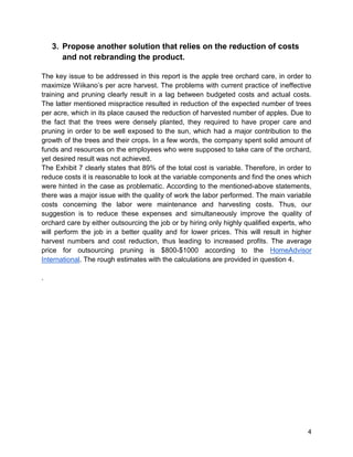 4
3. Propose another solution that relies on the reduction of costs
and not rebranding the product.
The key issue to be addressed in this report is the apple tree orchard care, in order to
maximize Wiikano’s per acre harvest. The problems with current practice of ineffective
training and pruning clearly result in a lag between budgeted costs and actual costs.
The latter mentioned mispractice resulted in reduction of the expected number of trees
per acre, which in its place caused the reduction of harvested number of apples. Due to
the fact that the trees were densely planted, they required to have proper care and
pruning in order to be well exposed to the sun, which had a major contribution to the
growth of the trees and their crops. In a few words, the company spent solid amount of
funds and resources on the employees who were supposed to take care of the orchard,
yet desired result was not achieved.
The Exhibit 7 clearly states that 89% of the total cost is variable. Therefore, in order to
reduce costs it is reasonable to look at the variable components and find the ones which
were hinted in the case as problematic. According to the mentioned-above statements,
there was a major issue with the quality of work the labor performed. The main variable
costs concerning the labor were maintenance and harvesting costs. Thus, our
suggestion is to reduce these expenses and simultaneously improve the quality of
orchard care by either outsourcing the job or by hiring only highly qualified experts, who
will perform the job in a better quality and for lower prices. This will result in higher
harvest numbers and cost reduction, thus leading to increased profits. The average
price for outsourcing pruning is $800-$1000 according to the HomeAdvisor
International. The rough estimates with the calculations are provided in question 4.
.
 