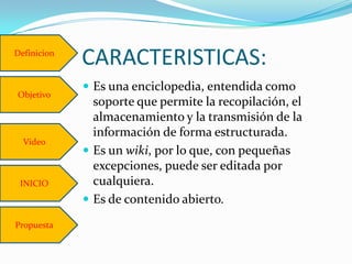 Definicion
             CARACTERISTICAS:
              Es una enciclopedia, entendida como
Objetivo
               soporte que permite la recopilación, el
               almacenamiento y la transmisión de la
               información de forma estructurada.
  Video
              Es un wiki, por lo que, con pequeñas
               excepciones, puede ser editada por
 INICIO        cualquiera.
              Es de contenido abierto.

Propuesta
 