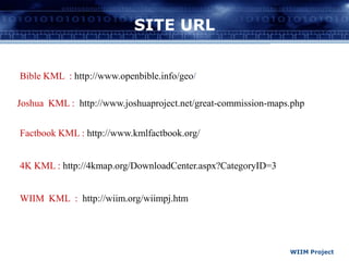 SITE URLBible KML  : http://www.openbible.info/geo/Joshua  KML : http://www.joshuaproject.net/great-commission-maps.phpFactbook KML : http://www.kmlfactbook.org/4K KML : http://4kmap.org/DownloadCenter.aspx?CategoryID=3WIIM  KML  :  http://wiim.org/wiimpj.htm WIIM Project