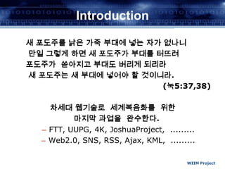 WIIM ProjectIntroduction새 포도주를 낡은 가죽 부대에 넣는 자가 없나니  만일 그렇게 하면 새 포도주가 부대를 터뜨려포도주가 쏟아지고 부대도 버리게 되리라 새 포도주는 새 부대에 넣어야 할 것이니라.(눅5:37,38)차세대 웹기술로  세계복음화를  위한마지막 과업을  완수한다.FTT, UUPG, 4K, JoshuaProject,  .........Web2.0, SNS, RSS, Ajax, KML,  .........