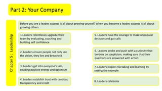 Part 2: Your CompanyChapter5:Leadership
Before you are a leader, success is all about growing yourself. When you become a leader, success is all about
growing others.
1.Leaders relentlessly upgrade their
team by evaluating, coaching and
building self confidence
2. Leaders ensure people not only see
the vision, they live and breathe it
3. Leaders get into everyone’s skin,
exuding positive energy and optimism
4. Leaders establish trust with candour,
transparency and credit
5. Leaders have the courage to make unpopular
decision and gut calls
6. Leaders probe and push with a curiosity that
borders on scepticism, making sure that their
questions are answered with action
7. Leaders inspire risk taking and learning by
setting the example
8. Leaders celebrate
 