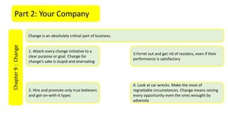 Part 2: Your CompanyChapter9:Change
Change is an absolutely critical part of business.
1. Attach every change initiative to a
clear purpose or goal. Change for
change’s sake is stupid and enervating
2. Hire and promote only true believers
and get-on-with-it types
3.Ferret out and get rid of resisters, even if their
performance is satisfactory
4. Look at car wrecks. Make the most of
regrettable circumstances. Change means seizing
every opportunity even the ones wrought by
adversity
 