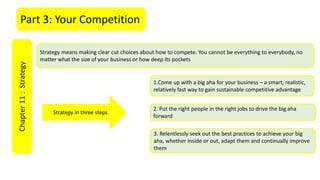Part 3: Your CompetitionChapter11:Strategy
Strategy means making clear cut choices about how to compete. You cannot be everything to everybody, no
matter what the size of your business or how deep its pockets
1.Come up with a big aha for your business – a smart, realistic,
relatively fast way to gain sustainable competitive advantage
2. Put the right people in the right jobs to drive the big aha
forward
3. Relentlessly seek out the best practices to achieve your big
aha, whether inside or out, adapt them and continually improve
them
Strategy in three steps
 