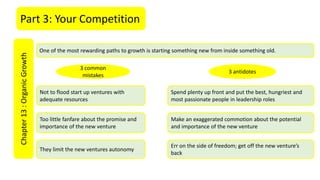 Part 3: Your CompetitionChapter13:OrganicGrowth
One of the most rewarding paths to growth is starting something new from inside something old.
Too little fanfare about the promise and
importance of the new venture
They limit the new ventures autonomy
Not to flood start up ventures with
adequate resources
3 common
mistakes
3 antidotes
Spend plenty up front and put the best, hungriest and
most passionate people in leadership roles
Make an exaggerated commotion about the potential
and importance of the new venture
Err on the side of freedom; get off the new venture’s
back
 
