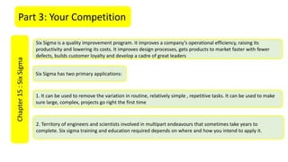 Part 3: Your CompetitionChapter15:SixSigma
Six Sigma is a quality improvement program. It improves a company’s operational efficiency, raising its
productivity and lowering its costs. It improves design processes, gets products to market faster with fewer
defects, builds customer loyalty and develop a cadre of great leaders
1. It can be used to remove the variation in routine, relatively simple , repetitive tasks. It can be used to make
sure large, complex, projects go right the first time
2. Territory of engineers and scientists involved in multipart endeavours that sometimes take years to
complete. Six sigma training and education required depends on where and how you intend to apply it.
Six Sigma has two primary applications:
 