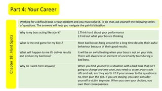 Part 4: Your CareerChapter18:HardSpots
Working for a difficult boss is your problem and you must solve it. To do that, ask yourself the following series
of questions. The answers will help you navigate the painful situation
Why is my boss acting like a jerk? 1.Think hard about your performance
2.Find out what your boss is thinking
What is the end game for my boss? Most bad bosses hang around for a long time despite their awful
behaviour because of their good results.
What will happen to me if I deliver results
and endure my bad boss?
It will be an awful feeling when your boss is not on your side.
There will always be an element of uncertainty to enduring a
bad boss.
Why do I work here anyway? When you find yourself in a situation with a bad boss that isn’t
going to change anytime soon, you need to assess your trade
offs and ask, are they worth it? If your answer to the question is
no, then plan the exit. If you are staying, you can’t consider
yourself a victim anymore. When you own your choices, you
own their consequences.
 