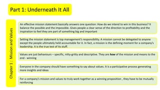 Part 1: Underneath It AllChapter1:MissionandValues
An effective mission statement basically answers one question: How do we intend to win in this business? It
balance the possible and the impossible. Gives people a clear sense of the direction to profitability and the
inspiration to feel they are part of something big and important
Setting the mission statement is top management’s responsibility. A mission cannot be delegated to anyone
except the people ultimately held accountable for it. In fact, a mission is the defining moment for a company’s
leadership. It is the true test of its stuff.
Values are just behaviours – specific, nitty-gritty and descriptive. They are how of the mission and means to the
end - winning
Everyone in the company should have something to say about values. It is a participative process generating
more insights and ideas
For a company’s mission and values to truly work together as a winning proposition , they have to be mutually
reinforcing
 